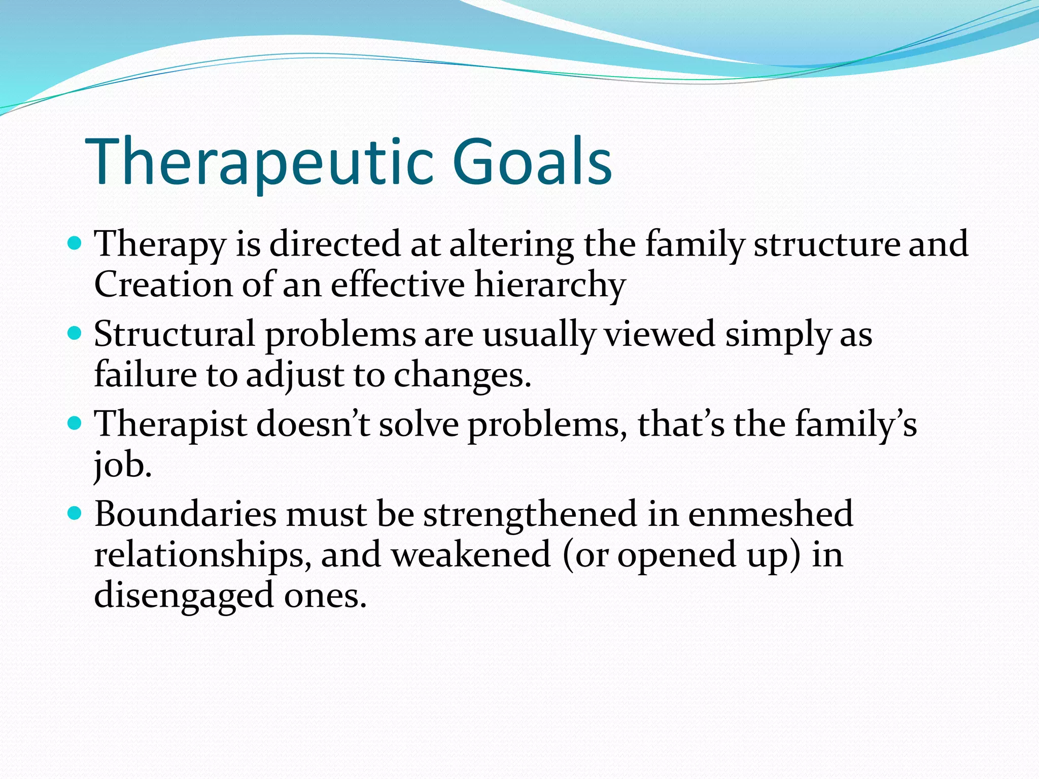 Therapeutic Goals 
 Therapy is directed at altering the family structure and 
Creation of an effective hierarchy 
 Structural problems are usually viewed simply as 
failure to adjust to changes. 
 Therapist doesn’t solve problems, that’s the family’s 
job. 
 Boundaries must be strengthened in enmeshed 
relationships, and weakened (or opened up) in 
disengaged ones. 
 