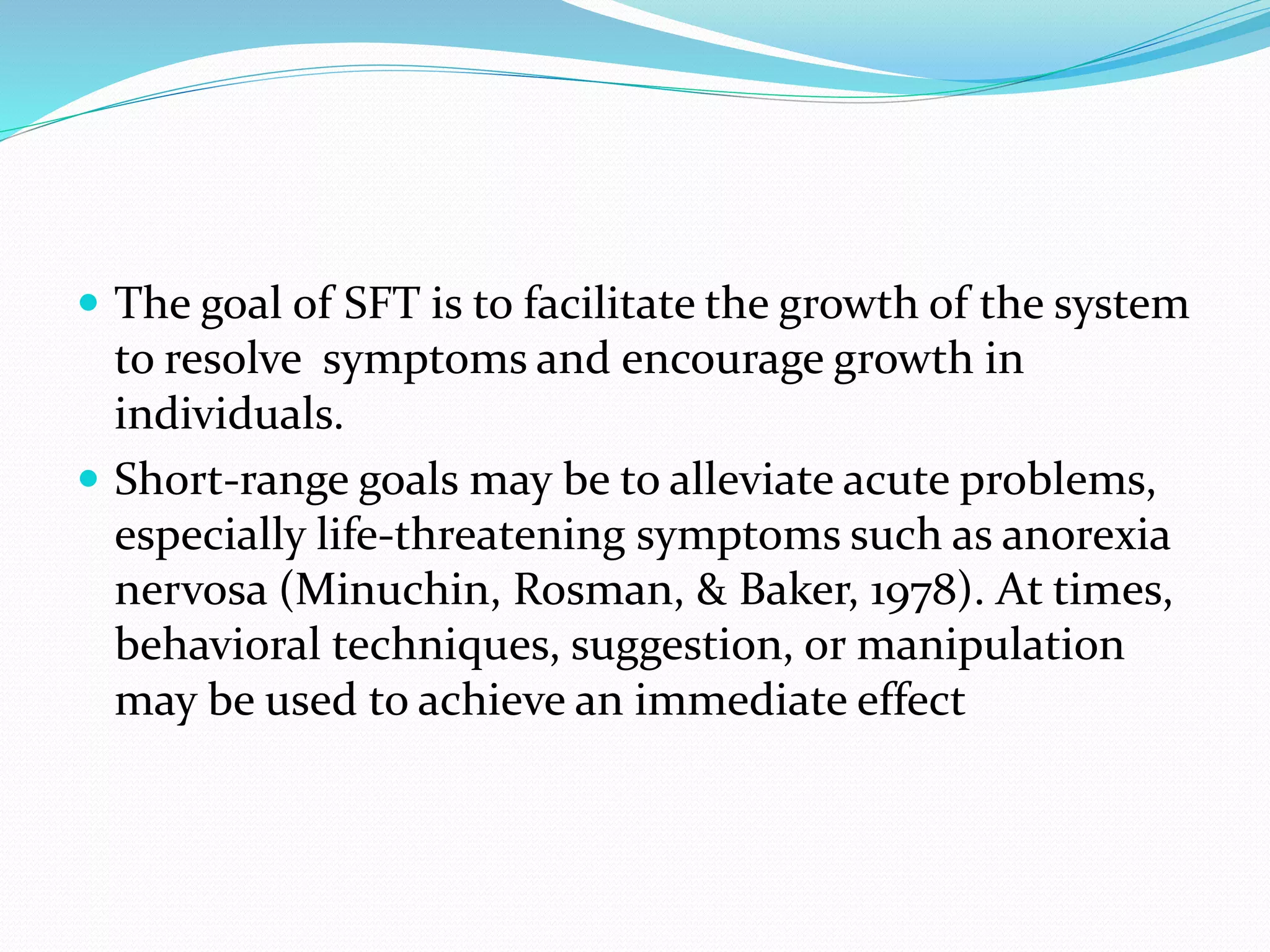  The goal of SFT is to facilitate the growth of the system 
to resolve symptoms and encourage growth in 
individuals. 
 Short-range goals may be to alleviate acute problems, 
especially life-threatening symptoms such as anorexia 
nervosa (Minuchin, Rosman, & Baker, 1978). At times, 
behavioral techniques, suggestion, or manipulation 
may be used to achieve an immediate effect 
 