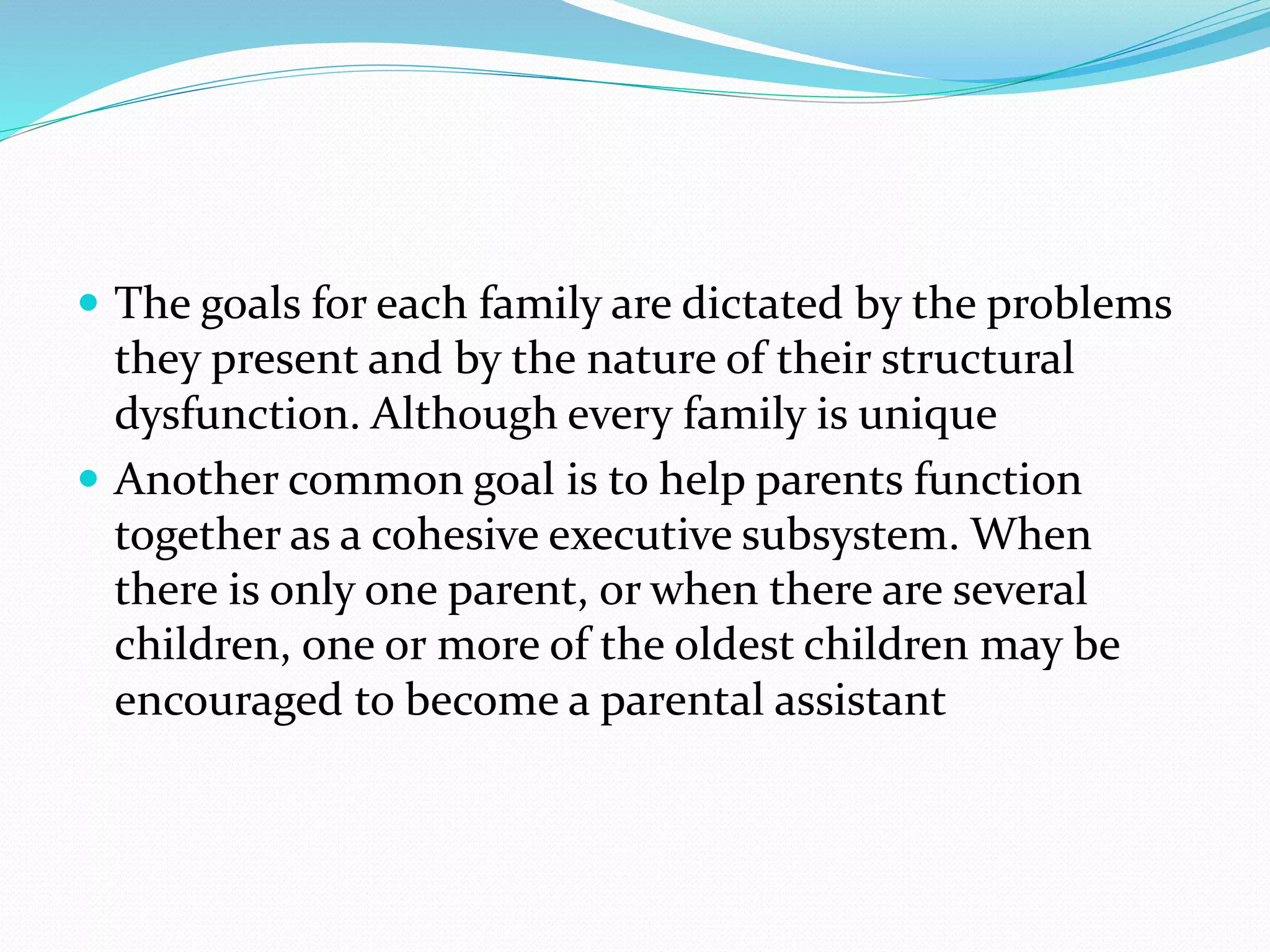  The goals for each family are dictated by the problems 
they present and by the nature of their structural 
dysfunction. Although every family is unique 
 Another common goal is to help parents function 
together as a cohesive executive subsystem. When 
there is only one parent, or when there are several 
children, one or more of the oldest children may be 
encouraged to become a parental assistant 
 