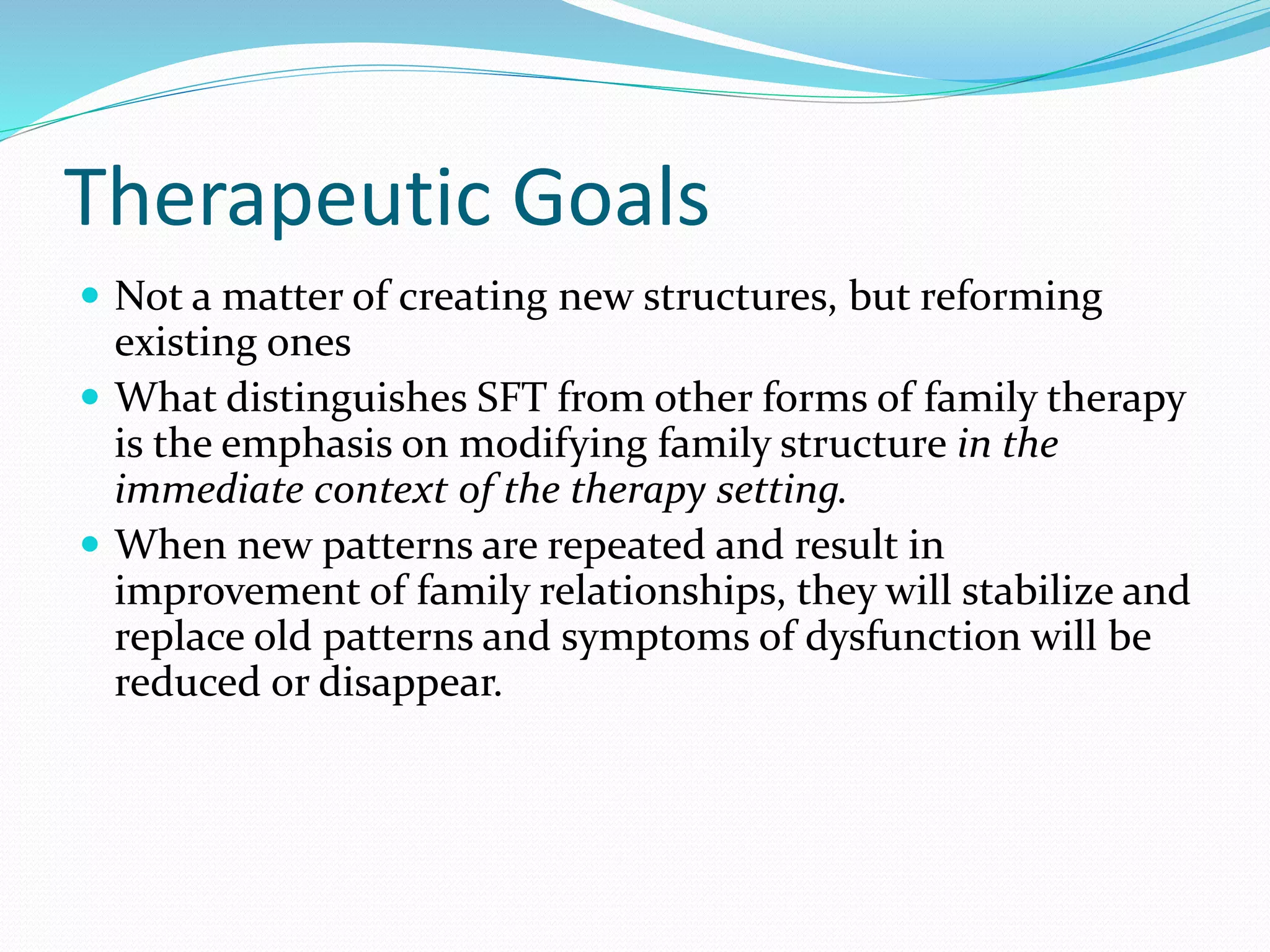 Therapeutic Goals 
 Not a matter of creating new structures, but reforming 
existing ones 
 What distinguishes SFT from other forms of family therapy 
is the emphasis on modifying family structure in the 
immediate context of the therapy setting. 
 When new patterns are repeated and result in 
improvement of family relationships, they will stabilize and 
replace old patterns and symptoms of dysfunction will be 
reduced or disappear. 
 