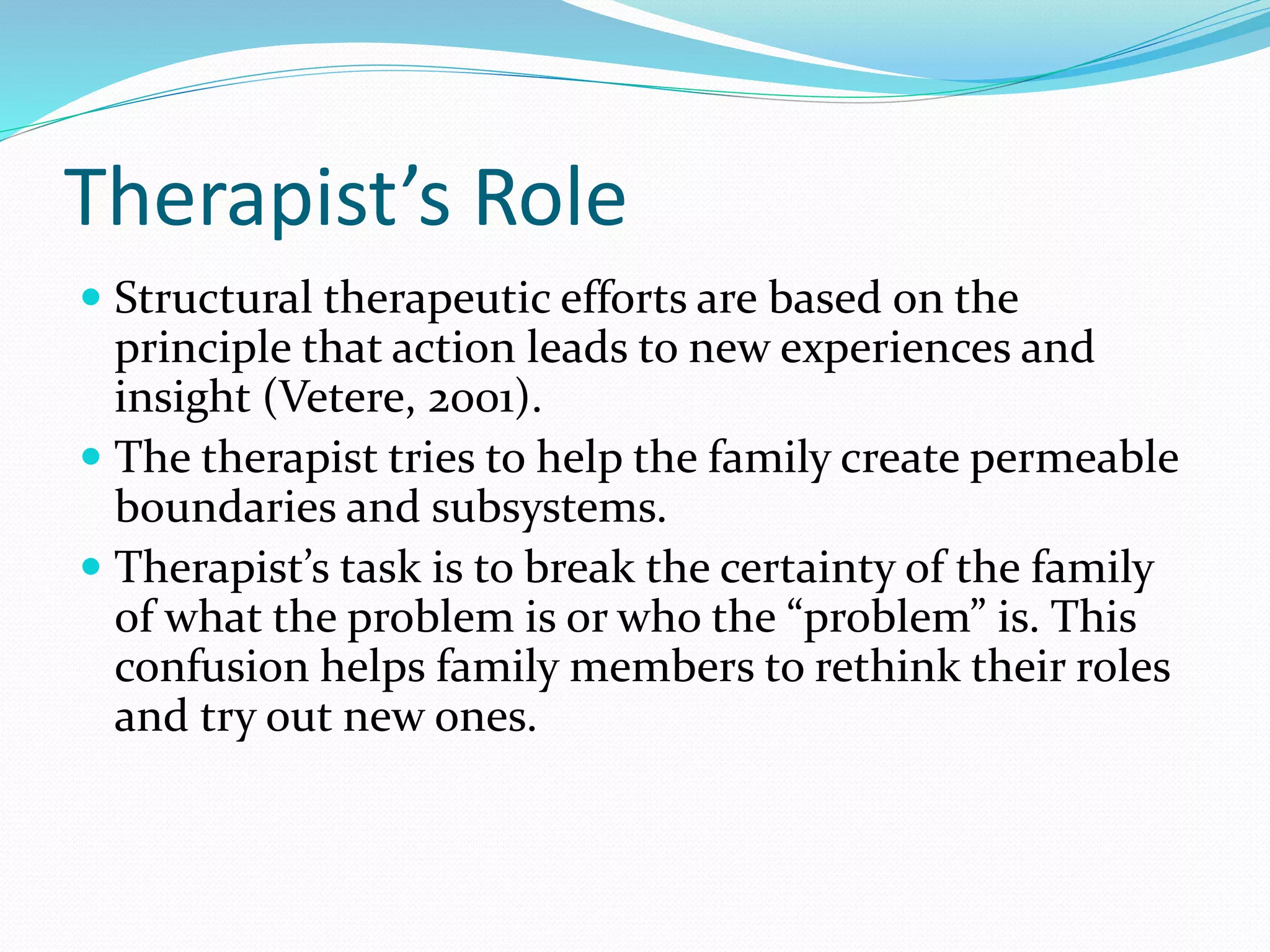 Therapist’s Role 
 Structural therapeutic efforts are based on the 
principle that action leads to new experiences and 
insight (Vetere, 2001). 
 The therapist tries to help the family create permeable 
boundaries and subsystems. 
 Therapist’s task is to break the certainty of the family 
of what the problem is or who the “problem” is. This 
confusion helps family members to rethink their roles 
and try out new ones. 
 
