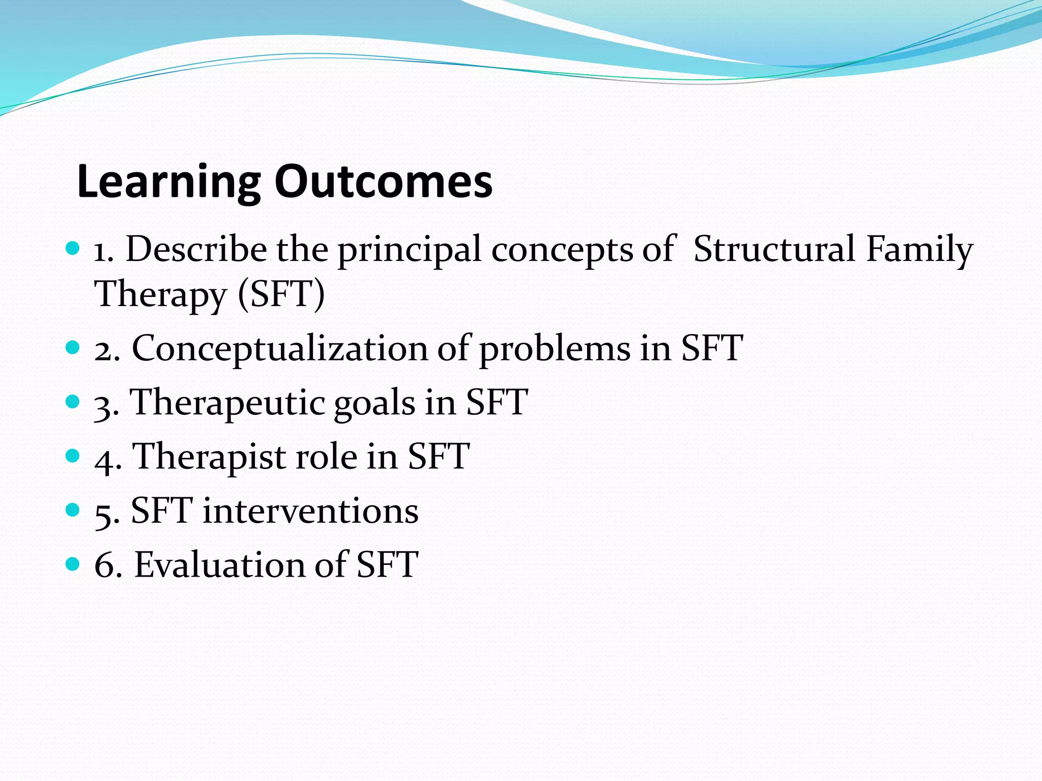 Learning Outcomes 
 1. Describe the principal concepts of Structural Family 
Therapy (SFT) 
 2. Conceptualization of problems in SFT 
 3. Therapeutic goals in SFT 
 4. Therapist role in SFT 
 5. SFT interventions 
 6. Evaluation of SFT 
 