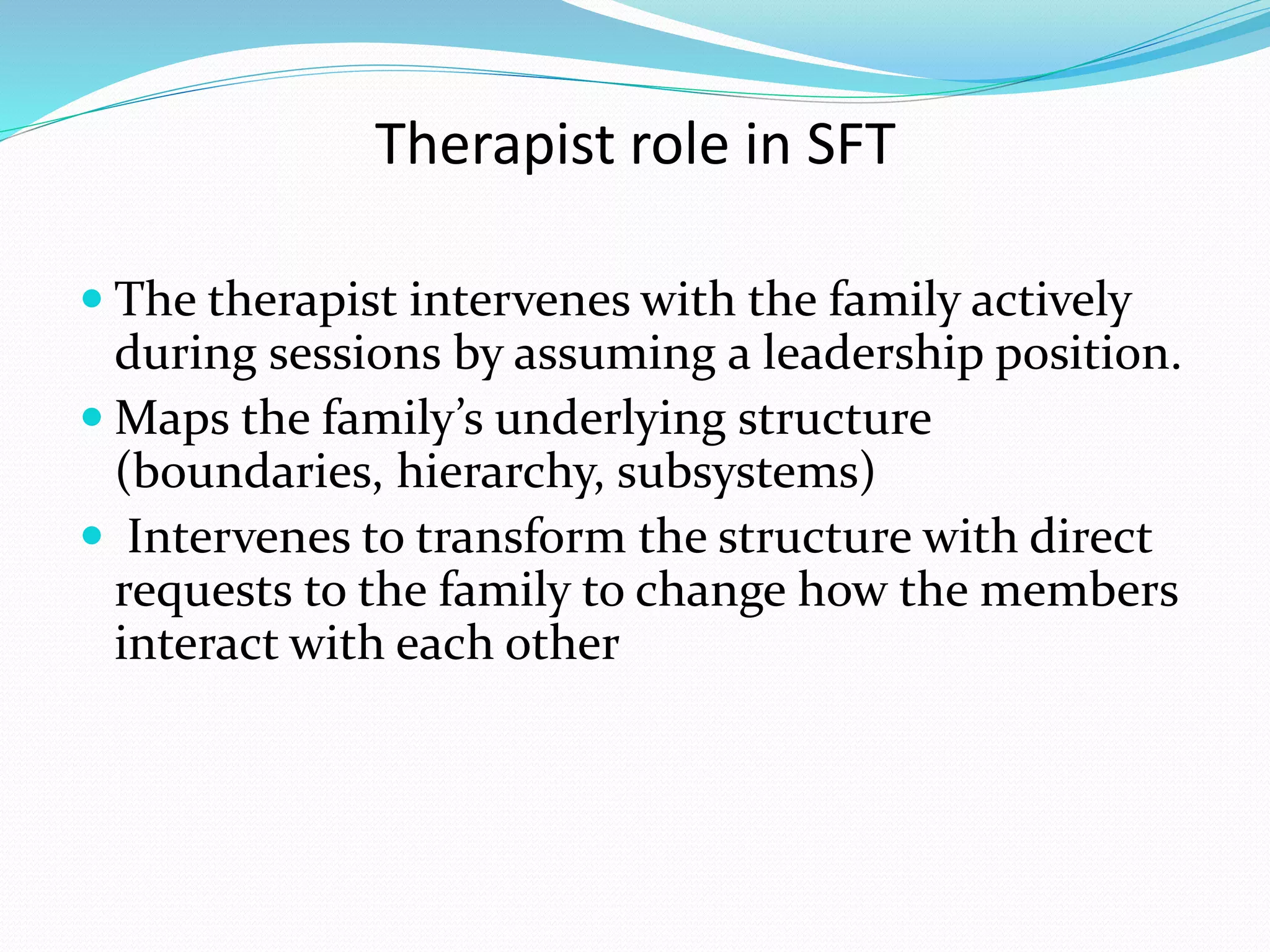 Therapist role in SFT 
 The therapist intervenes with the family actively 
during sessions by assuming a leadership position. 
Maps the family’s underlying structure 
(boundaries, hierarchy, subsystems) 
 Intervenes to transform the structure with direct 
requests to the family to change how the members 
interact with each other 
 