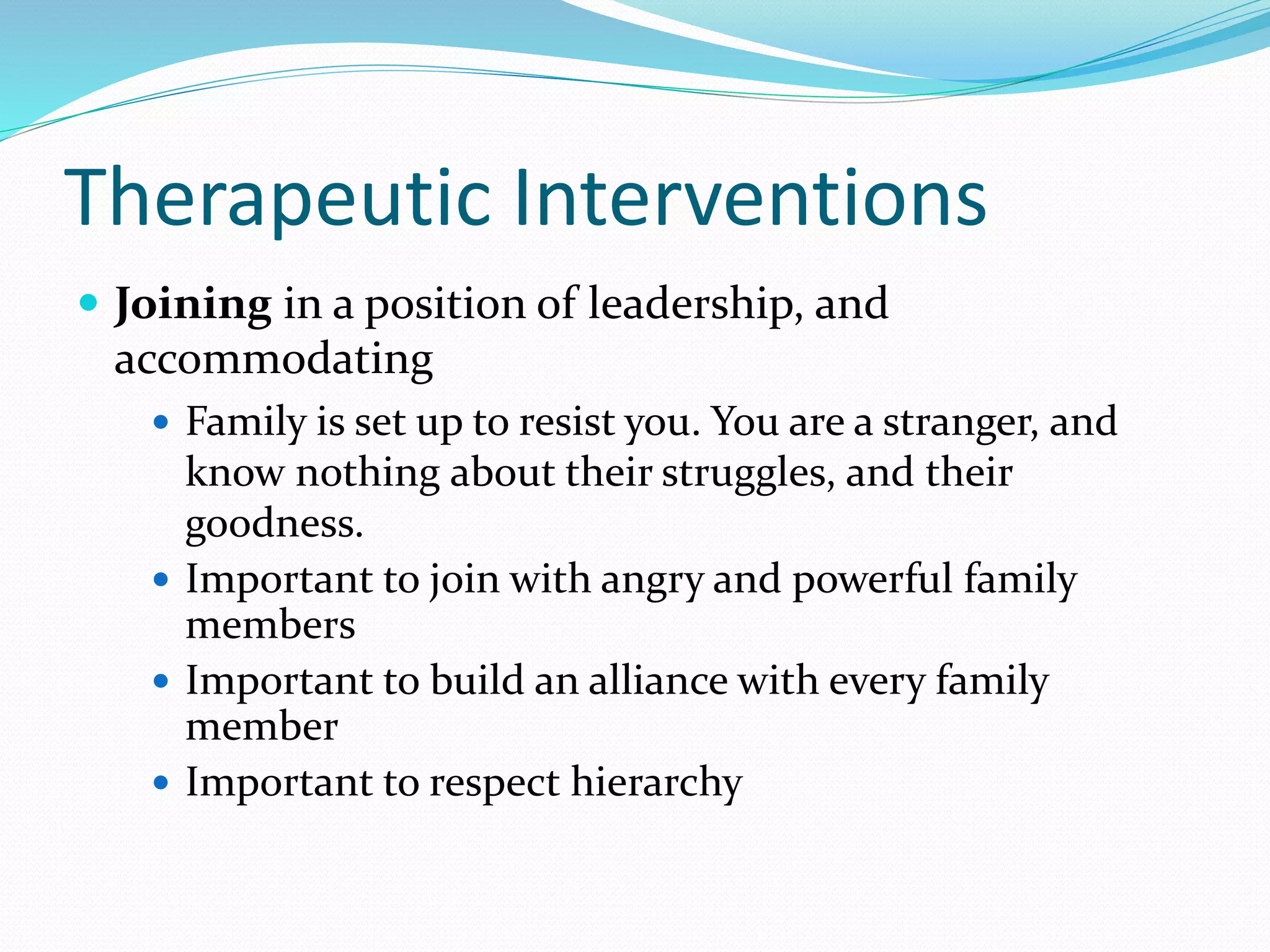 Therapeutic Interventions 
 Joining in a position of leadership, and 
accommodating 
 Family is set up to resist you. You are a stranger, and 
know nothing about their struggles, and their 
goodness. 
 Important to join with angry and powerful family 
members 
 Important to build an alliance with every family 
member 
 Important to respect hierarchy 
 