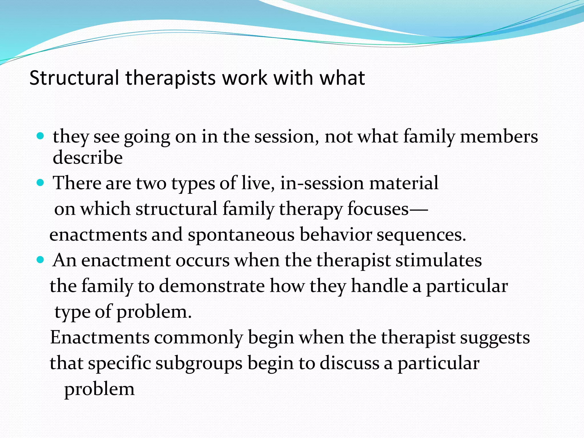 Structural therapists work with what 
 they see going on in the session, not what family members 
describe 
 There are two types of live, in-session material 
on which structural family therapy focuses— 
enactments and spontaneous behavior sequences. 
 An enactment occurs when the therapist stimulates 
the family to demonstrate how they handle a particular 
type of problem. 
Enactments commonly begin when the therapist suggests 
that specific subgroups begin to discuss a particular 
problem 
 