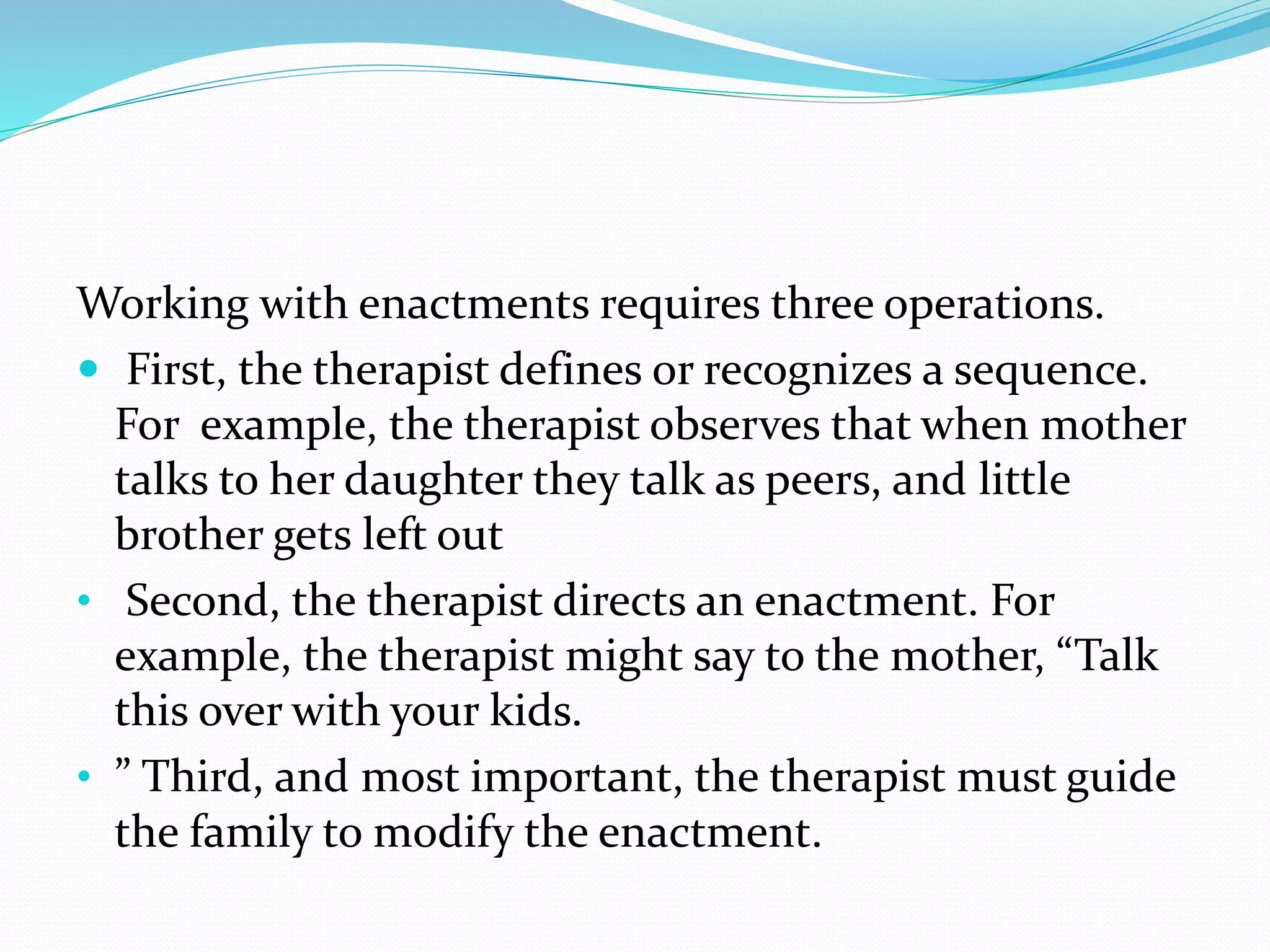 Working with enactments requires three operations. 
 First, the therapist defines or recognizes a sequence. 
For example, the therapist observes that when mother 
talks to her daughter they talk as peers, and little 
brother gets left out 
• Second, the therapist directs an enactment. For 
example, the therapist might say to the mother, “Talk 
this over with your kids. 
• ” Third, and most important, the therapist must guide 
the family to modify the enactment. 
 