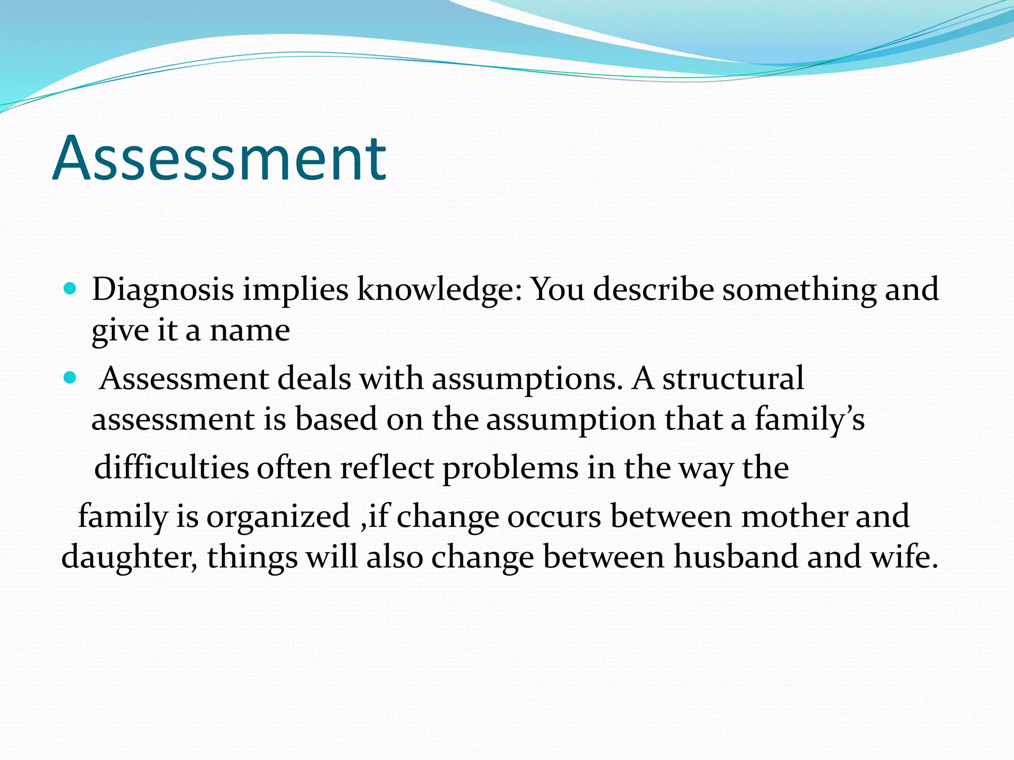 Assessment 
 Diagnosis implies knowledge: You describe something and 
give it a name 
 Assessment deals with assumptions. A structural 
assessment is based on the assumption that a family’s 
difficulties often reflect problems in the way the 
family is organized ,if change occurs between mother and 
daughter, things will also change between husband and wife. 
 