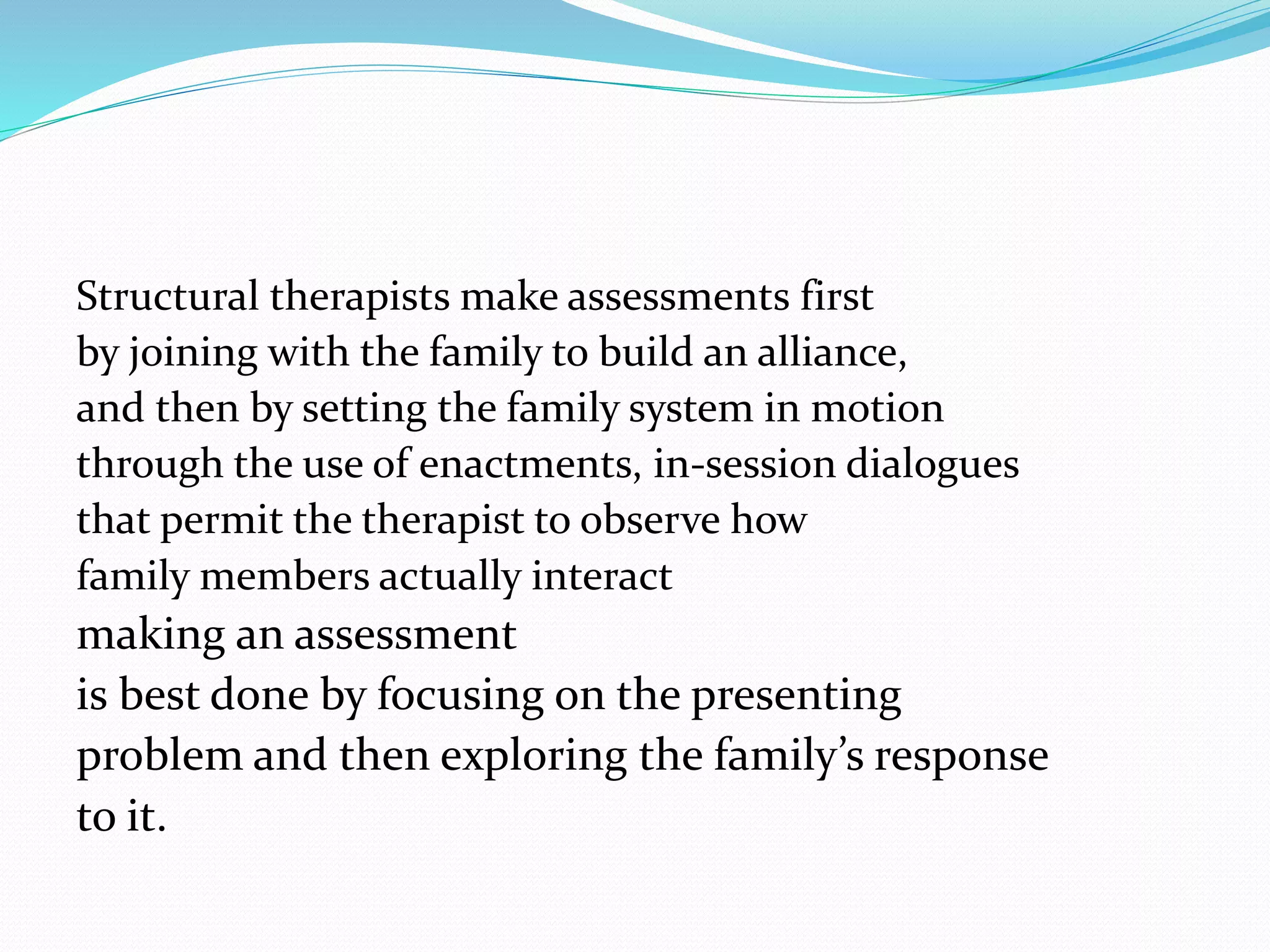 Structural therapists make assessments first 
by joining with the family to build an alliance, 
and then by setting the family system in motion 
through the use of enactments, in-session dialogues 
that permit the therapist to observe how 
family members actually interact 
making an assessment 
is best done by focusing on the presenting 
problem and then exploring the family’s response 
to it. 
 