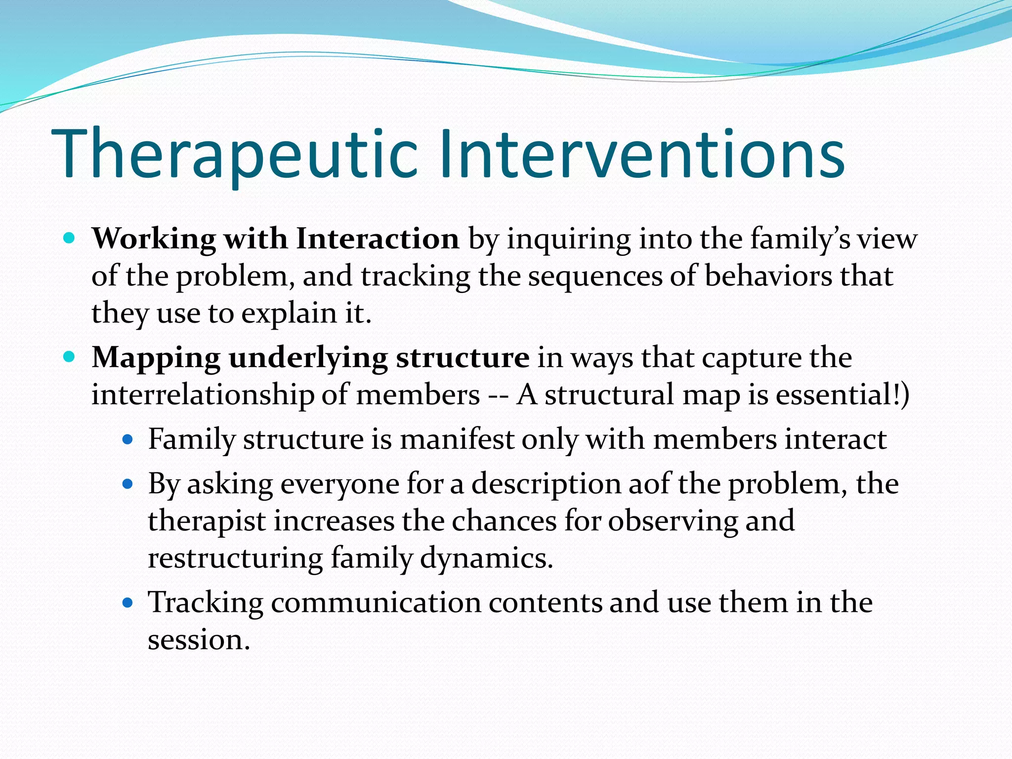 Therapeutic Interventions 
 Working with Interaction by inquiring into the family’s view 
of the problem, and tracking the sequences of behaviors that 
they use to explain it. 
 Mapping underlying structure in ways that capture the 
interrelationship of members -- A structural map is essential!) 
 Family structure is manifest only with members interact 
 By asking everyone for a description aof the problem, the 
therapist increases the chances for observing and 
restructuring family dynamics. 
 Tracking communication contents and use them in the 
session. 
 