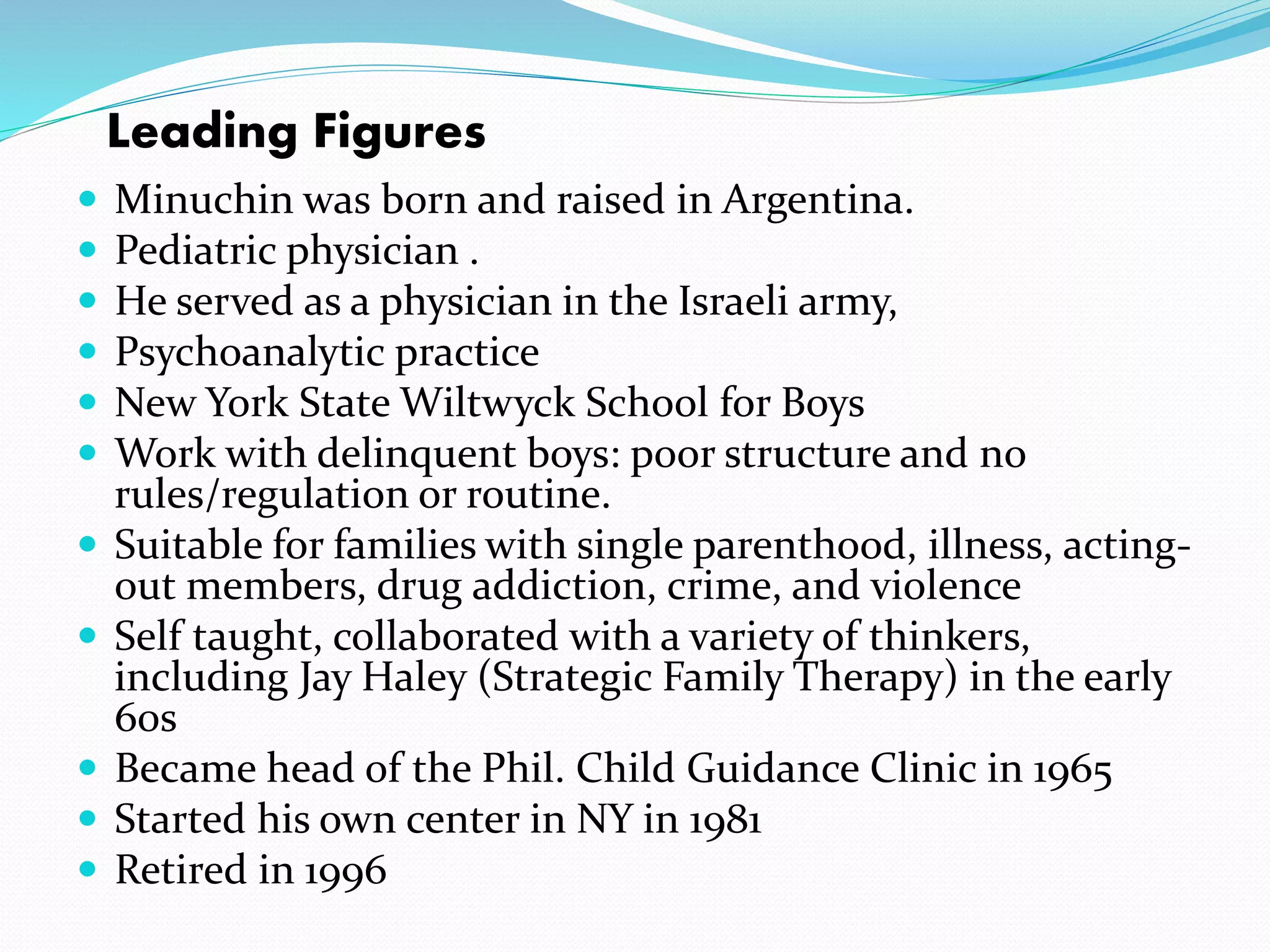 Leading Figures 
 Minuchin was born and raised in Argentina. 
 Pediatric physician . 
 He served as a physician in the Israeli army, 
 Psychoanalytic practice 
 New York State Wiltwyck School for Boys 
 Work with delinquent boys: poor structure and no 
rules/regulation or routine. 
 Suitable for families with single parenthood, illness, acting-out 
members, drug addiction, crime, and violence 
 Self taught, collaborated with a variety of thinkers, 
including Jay Haley (Strategic Family Therapy) in the early 
60s 
 Became head of the Phil. Child Guidance Clinic in 1965 
 Started his own center in NY in 1981 
 Retired in 1996 
 