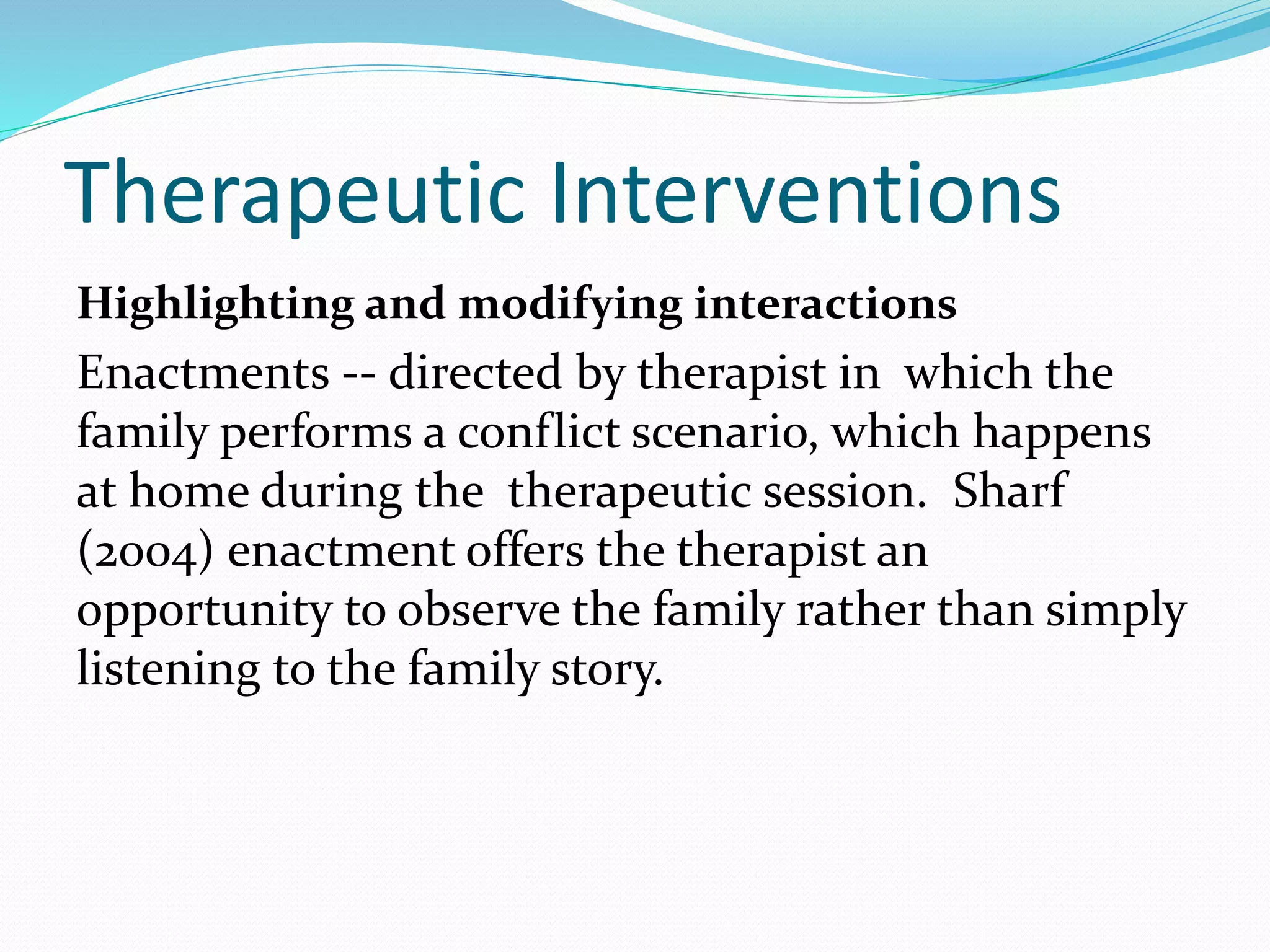 Therapeutic Interventions 
Highlighting and modifying interactions 
Enactments -- directed by therapist in which the 
family performs a conflict scenario, which happens 
at home during the therapeutic session. Sharf 
(2004) enactment offers the therapist an 
opportunity to observe the family rather than simply 
listening to the family story. 
 