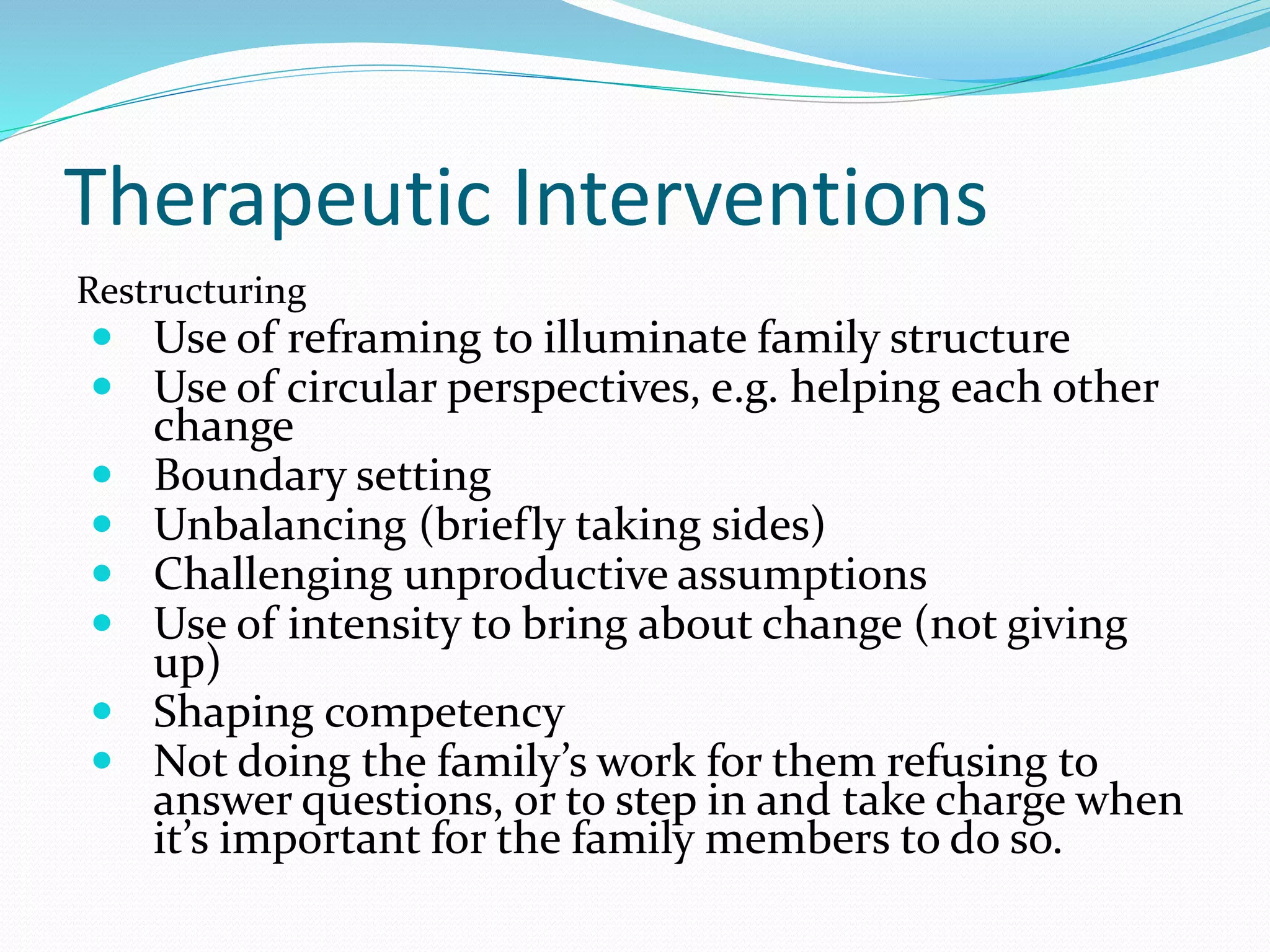 Therapeutic Interventions 
Restructuring 
 Use of reframing to illuminate family structure 
 Use of circular perspectives, e.g. helping each other 
change 
 Boundary setting 
 Unbalancing (briefly taking sides) 
 Challenging unproductive assumptions 
 Use of intensity to bring about change (not giving 
up) 
 Shaping competency 
 Not doing the family’s work for them refusing to 
answer questions, or to step in and take charge when 
it’s important for the family members to do so. 
 