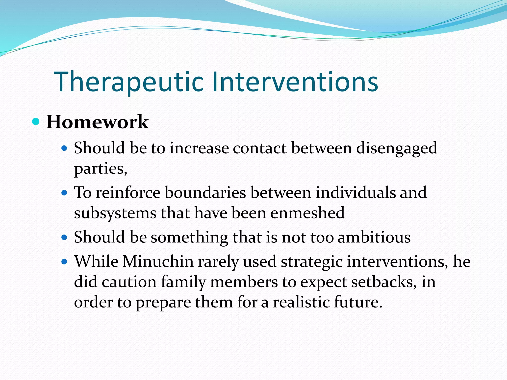 Therapeutic Interventions 
 Homework 
 Should be to increase contact between disengaged 
parties, 
 To reinforce boundaries between individuals and 
subsystems that have been enmeshed 
 Should be something that is not too ambitious 
 While Minuchin rarely used strategic interventions, he 
did caution family members to expect setbacks, in 
order to prepare them for a realistic future. 
 