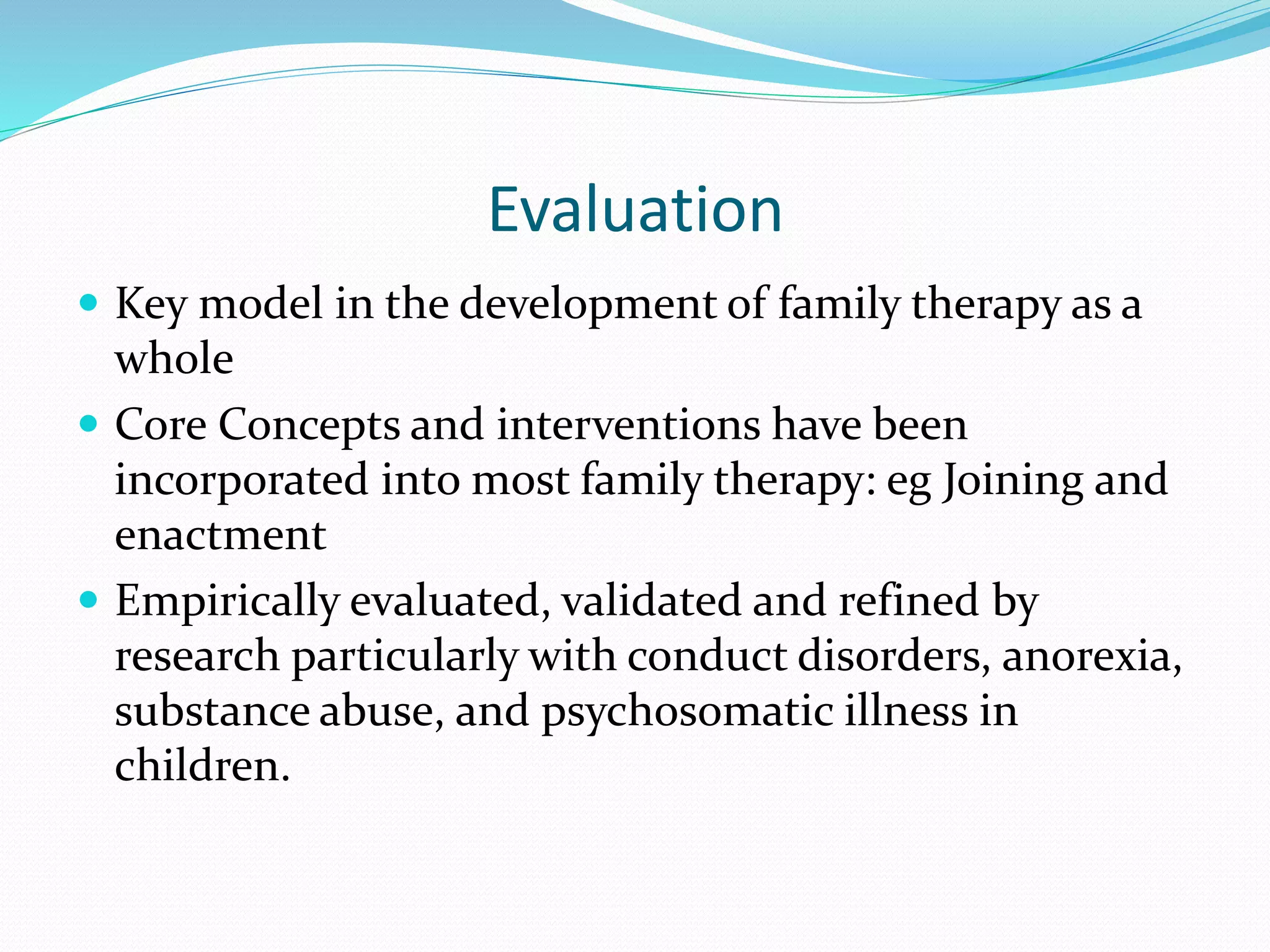 Evaluation 
 Key model in the development of family therapy as a 
whole 
 Core Concepts and interventions have been 
incorporated into most family therapy: eg Joining and 
enactment 
 Empirically evaluated, validated and refined by 
research particularly with conduct disorders, anorexia, 
substance abuse, and psychosomatic illness in 
children. 
