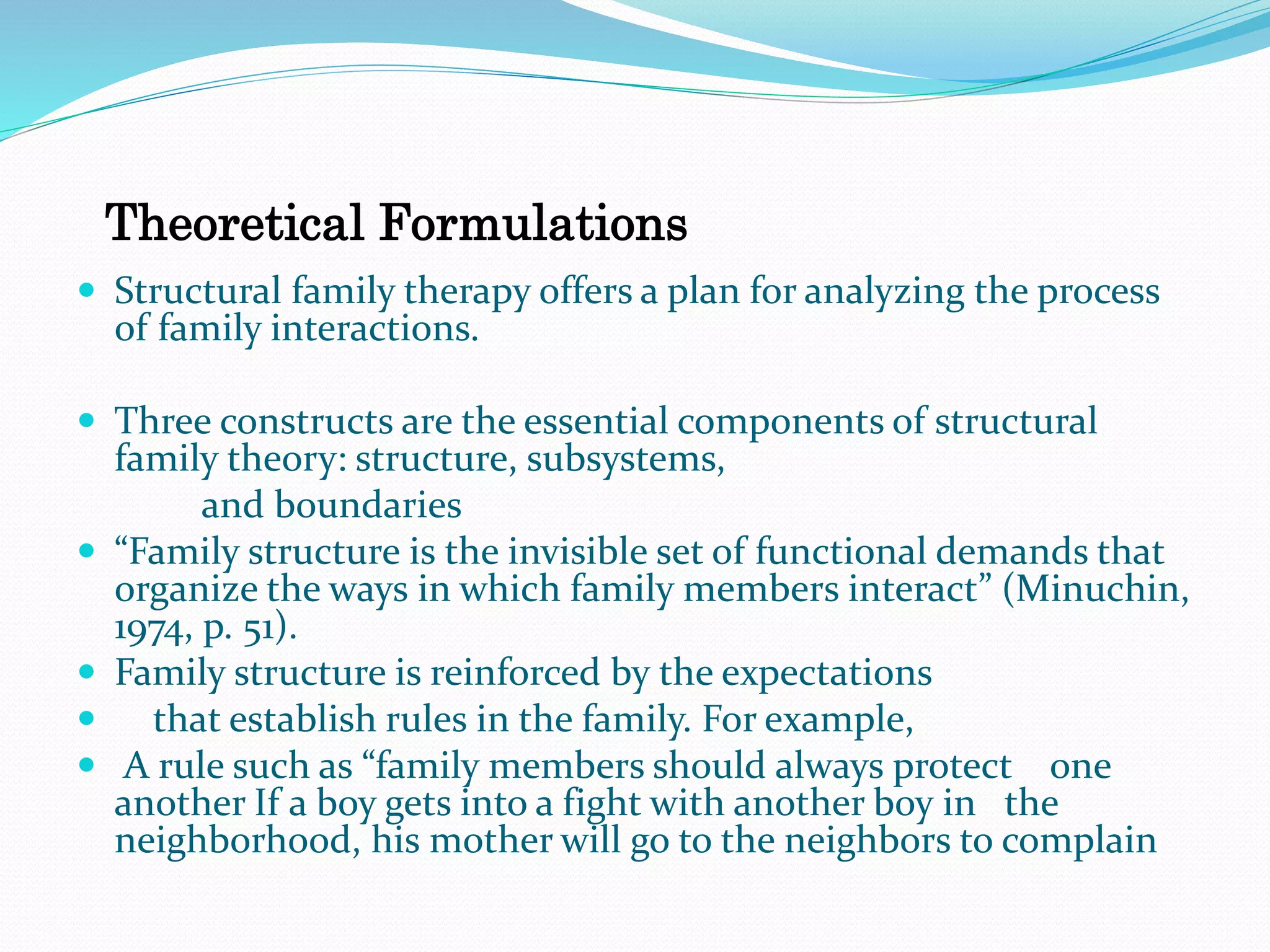 Theoretical Formulations 
 Structural family therapy offers a plan for analyzing the process 
of family interactions. 
 Three constructs are the essential components of structural 
family theory: structure, subsystems, 
and boundaries 
 “Family structure is the invisible set of functional demands that 
organize the ways in which family members interact” (Minuchin, 
1974, p. 51). 
 Family structure is reinforced by the expectations 
 that establish rules in the family. For example, 
 A rule such as “family members should always protect one 
another If a boy gets into a fight with another boy in the 
neighborhood, his mother will go to the neighbors to complain 
 
