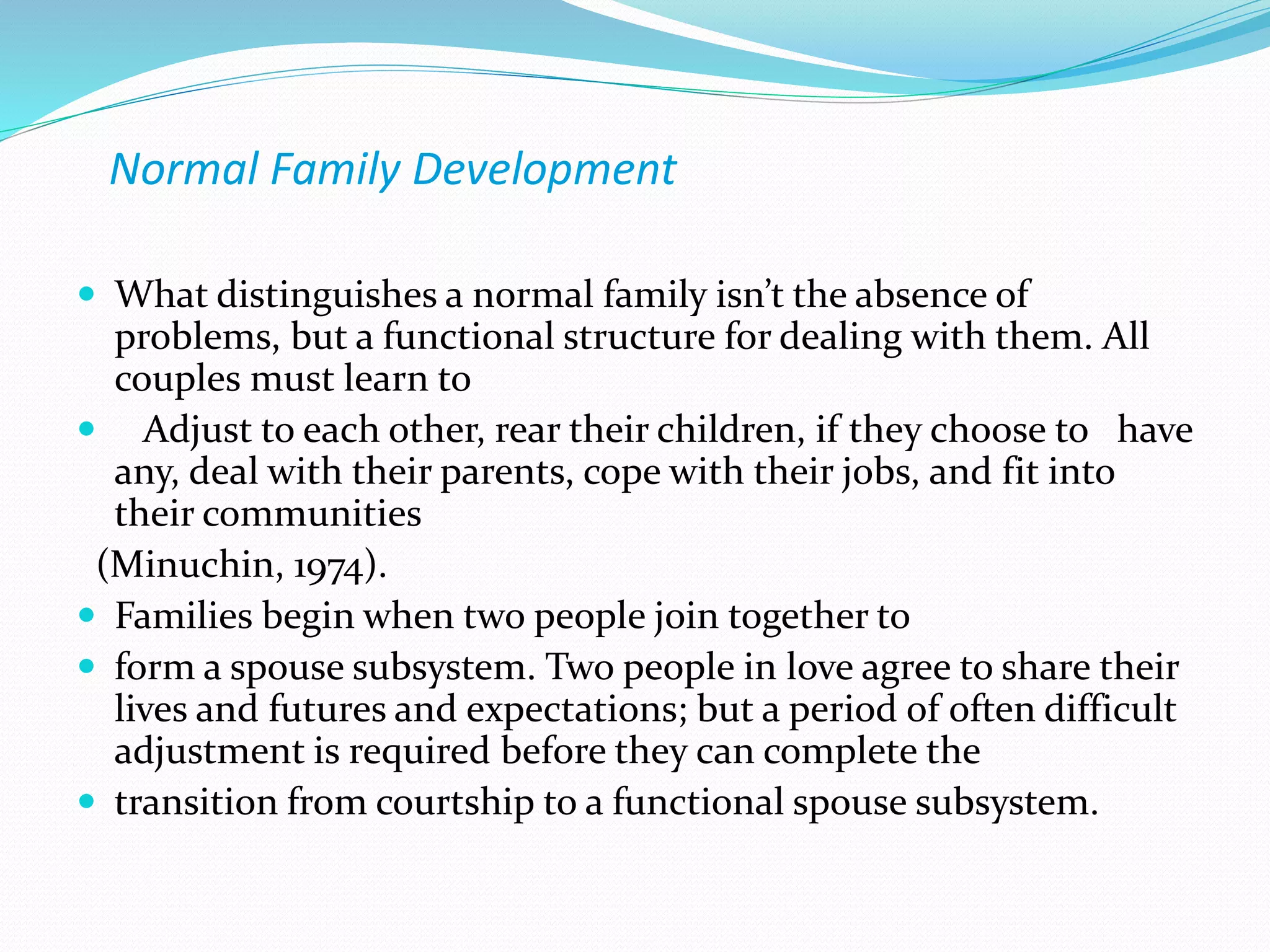 Normal Family Development 
 What distinguishes a normal family isn’t the absence of 
problems, but a functional structure for dealing with them. All 
couples must learn to 
 Adjust to each other, rear their children, if they choose to have 
any, deal with their parents, cope with their jobs, and fit into 
their communities 
(Minuchin, 1974). 
 Families begin when two people join together to 
 form a spouse subsystem. Two people in love agree to share their 
lives and futures and expectations; but a period of often difficult 
adjustment is required before they can complete the 
 transition from courtship to a functional spouse subsystem. 
 