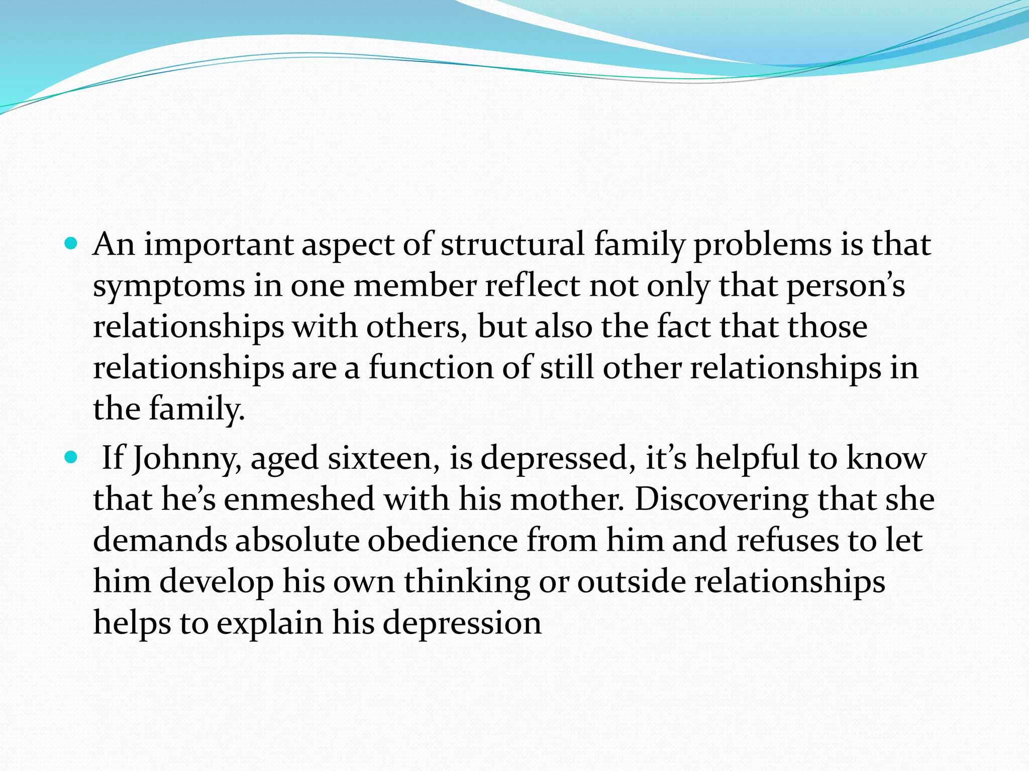  An important aspect of structural family problems is that 
symptoms in one member reflect not only that person’s 
relationships with others, but also the fact that those 
relationships are a function of still other relationships in 
the family. 
 If Johnny, aged sixteen, is depressed, it’s helpful to know 
that he’s enmeshed with his mother. Discovering that she 
demands absolute obedience from him and refuses to let 
him develop his own thinking or outside relationships 
helps to explain his depression 
 