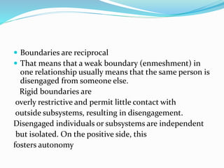  Boundaries are reciprocal 
 That means that a weak boundary (enmeshment) in 
one relationship usually means that the same person is 
disengaged from someone else. 
Rigid boundaries are 
overly restrictive and permit little contact with 
outside subsystems, resulting in disengagement. 
Disengaged individuals or subsystems are independent 
but isolated. On the positive side, this 
fosters autonomy 
 
