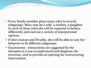  Every family member plays many roles in several 
subgroups. Mary may be a wife, a mother, a daughter. 
In each of these roles she will be required to behave 
differently and exercise a variety of interpersonal 
options. 
 If she’s mature and flexible, she will be able to vary her 
behavior to fit different subgroups. 
 Enactments - interactions are suggested by the 
therapist as a way to understand and diagnose the 
structure, and to provide an opening for restructuring 
intervention 
 