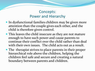 Concepts: 
Power and Hierarchy 
 In dysfunctional families children may be given more 
attention than the couple gives each other, and the 
child is therefore given control. 
 This leaves the child insecure as they are not mature 
enough to have such power and cause parents to 
continue their conflict over the child rather than deal 
with their own issues. The child acts out as a result. 
 The therapist strives to place parents in their proper 
hierarchical role above the children, helping the 
children feel safe and secure and creating a natural 
boundary between parents and children. 
 