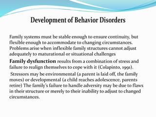 Family systems must be stable enough to ensure continuity, but 
flexible enough to accommodate to changing circumstances. 
Problems arise when inflexible family structures cannot adjust 
adequately to maturational or situational challenges 
Family dysfunction results from a combination of stress and 
failure to realign themselves to cope with it (Colapinto, 1991). 
Stressors may be environmental (a parent is laid off, the family 
moves) or developmental (a child reaches adolescence, parents 
retire) The family’s failure to handle adversity may be due to flaws 
in their structure or merely to their inability to adjust to changed 
circumstances. 
 