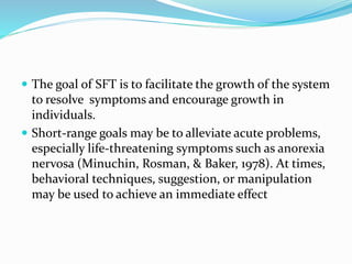  The goal of SFT is to facilitate the growth of the system 
to resolve symptoms and encourage growth in 
individuals. 
 Short-range goals may be to alleviate acute problems, 
especially life-threatening symptoms such as anorexia 
nervosa (Minuchin, Rosman, & Baker, 1978). At times, 
behavioral techniques, suggestion, or manipulation 
may be used to achieve an immediate effect 
 