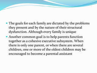  The goals for each family are dictated by the problems 
they present and by the nature of their structural 
dysfunction. Although every family is unique 
 Another common goal is to help parents function 
together as a cohesive executive subsystem. When 
there is only one parent, or when there are several 
children, one or more of the oldest children may be 
encouraged to become a parental assistant 
 