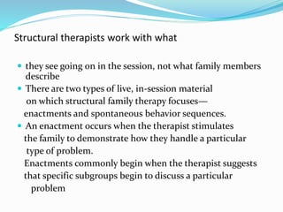 Structural therapists work with what 
 they see going on in the session, not what family members 
describe 
 There are two types of live, in-session material 
on which structural family therapy focuses— 
enactments and spontaneous behavior sequences. 
 An enactment occurs when the therapist stimulates 
the family to demonstrate how they handle a particular 
type of problem. 
Enactments commonly begin when the therapist suggests 
that specific subgroups begin to discuss a particular 
problem 
 