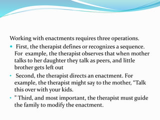 Working with enactments requires three operations. 
 First, the therapist defines or recognizes a sequence. 
For example, the therapist observes that when mother 
talks to her daughter they talk as peers, and little 
brother gets left out 
• Second, the therapist directs an enactment. For 
example, the therapist might say to the mother, “Talk 
this over with your kids. 
• ” Third, and most important, the therapist must guide 
the family to modify the enactment. 
 
