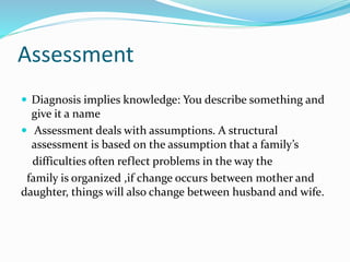 Assessment 
 Diagnosis implies knowledge: You describe something and 
give it a name 
 Assessment deals with assumptions. A structural 
assessment is based on the assumption that a family’s 
difficulties often reflect problems in the way the 
family is organized ,if change occurs between mother and 
daughter, things will also change between husband and wife. 
 