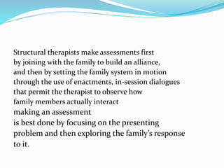 Structural therapists make assessments first 
by joining with the family to build an alliance, 
and then by setting the family system in motion 
through the use of enactments, in-session dialogues 
that permit the therapist to observe how 
family members actually interact 
making an assessment 
is best done by focusing on the presenting 
problem and then exploring the family’s response 
to it. 
 