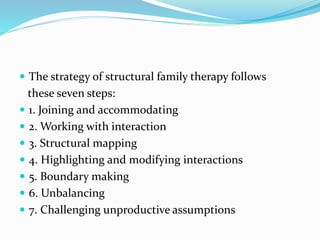  The strategy of structural family therapy follows 
these seven steps: 
 1. Joining and accommodating 
 2. Working with interaction 
 3. Structural mapping 
 4. Highlighting and modifying interactions 
 5. Boundary making 
 6. Unbalancing 
 7. Challenging unproductive assumptions 
 