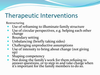 Therapeutic Interventions 
Restructuring 
 Use of reframing to illuminate family structure 
 Use of circular perspectives, e.g. helping each other 
change 
 Boundary setting 
 Unbalancing (briefly taking sides) 
 Challenging unproductive assumptions 
 Use of intensity to bring about change (not giving 
up) 
 Shaping competency 
 Not doing the family’s work for them refusing to 
answer questions, or to step in and take charge when 
it’s important for the family members to do so. 
 