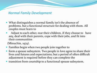 Normal Family Development 
 What distinguishes a normal family isn’t the absence of 
problems, but a functional structure for dealing with them. All 
couples must learn to 
 Adjust to each other, rear their children, if they choose to have 
any, deal with their parents, cope with their jobs, and fit into 
their communities 
(Minuchin, 1974). 
 Families begin when two people join together to 
 form a spouse subsystem. Two people in love agree to share their 
lives and futures and expectations; but a period of often difficult 
adjustment is required before they can complete the 
 transition from courtship to a functional spouse subsystem. 
 