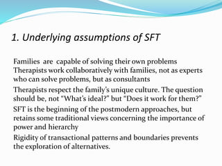 1. Underlying assumptions of SFT 
Families are capable of solving their own problems 
Therapists work collaboratively with families, not as experts 
who can solve problems, but as consultants 
Therapists respect the family’s unique culture. The question 
should be, not “What’s ideal?” but “Does it work for them?” 
SFT is the beginning of the postmodern approaches, but 
retains some traditional views concerning the importance of 
power and hierarchy 
Rigidity of transactional patterns and boundaries prevents 
the exploration of alternatives. 
 