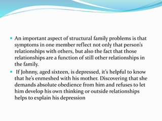  An important aspect of structural family problems is that 
symptoms in one member reflect not only that person’s 
relationships with others, but also the fact that those 
relationships are a function of still other relationships in 
the family. 
 If Johnny, aged sixteen, is depressed, it’s helpful to know 
that he’s enmeshed with his mother. Discovering that she 
demands absolute obedience from him and refuses to let 
him develop his own thinking or outside relationships 
helps to explain his depression 
 