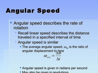 AAnngguullaarr SSppeeeedd 
 AAnngguullaarr ssppeeeedd ddeessccrriibbeess tthhee rraattee ooff 
rroottaattiioonn 
 RReeccaallll lliinneeaarr ssppeeeedd ddeessccrriibbeess tthhee ddiissttaannccee 
ttrraavveelleedd iinn aa ssppeecciiffiieedd iinntteerrvvaall ooff ttiimmee 
 AAnngguullaarr ssppeeeedd iiss ssiimmiillaarr 
 TThhee aavveerraaggee aanngguullaarr ssppeeeedd,, ωωaavvee iiss tthhee rraattiioo ooff 
aanngguullaarr ddiissppllaacceemmeenntt ttoo ttiimmee 
w q 
= D 
D 
ave t 
 AAnngguullaarr ssppeeeedd iiss ggiivveenn iinn rraaddiiaannss ppeerr sseeccoonndd 
 MMaayy aallssoo bbee ggiivveenn iinn rreevvoolluuttiioonnss 
 