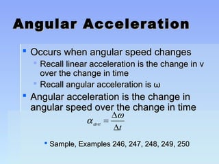 Angular AAcccceelleerraattiioonn 
 OOccccuurrss wwhheenn aanngguullaarr ssppeeeedd cchhaannggeess 
 RReeccaallll lliinneeaarr aacccceelleerraattiioonn iiss tthhee cchhaannggee iinn vv 
oovveerr tthhee cchhaannggee iinn ttiimmee 
 RReeccaallll aanngguullaarr aacccceelleerraattiioonn iiss ωω 
 AAnngguullaarr aacccceelleerraattiioonn iiss tthhee cchhaannggee iinn 
aanngguullaarr ssppeeeedd oovveerr tthhee cchhaannggee iinn ttiimmee 
a w 
= D 
D 
ave t 
 SSaammppllee,, EExxaammpplleess 224466,, 224477,, 224488,, 224499,, 22550 
 