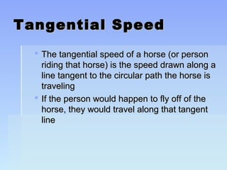 TTaannggeennttiiaall SSppeeeedd 
 TThhee ttaannggeennttiiaall ssppeeeedd ooff aa hhoorrssee ((oorr ppeerrssoonn 
rriiddiinngg tthhaatt hhoorrssee)) iiss tthhee ssppeeeedd ddrraawwnn aalloonngg aa 
lliinnee ttaannggeenntt ttoo tthhee cciirrccuullaarr ppaatthh tthhee hhoorrssee iiss 
ttrraavveelliinngg 
 IIff tthhee ppeerrssoonn wwoouulldd hhaappppeenn ttoo ffllyy ooffff ooff tthhee 
hhoorrssee,, tthheeyy wwoouulldd ttrraavveell aalloonngg tthhaatt ttaannggeenntt 
lliinnee 
 