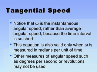 TTaannggeennttiiaall SSppeeeedd 
 NNoottiiccee tthhaatt ωω iiss tthhee iinnssttaannttaanneeoouuss 
aanngguullaarr ssppeeeedd,, rraatthheerr tthhaann aavveerraaggee 
aanngguullaarr ssppeeeedd,, bbeeccaauussee tthhee ttiimmee iinntteerrvvaall 
iiss ssoo sshhoorrtt 
 TThhiiss eeqquuaattiioonn iiss aallssoo vvaalliidd oonnllyy wwhheenn ωω iiss 
mmeeaassuurreedd iinn rraaddiiaannss ppeerr uunniitt ooff ttiimmee 
 OOtthheerr mmeeaassuurreess ooff aanngguullaarr ssppeeeedd ssuucchh 
aass ddeeggrreeeess ppeerr sseeccoonndd oorr rreevvoolluuttiioonnss 
mmaayy nnoott bbee uusseedd 
 