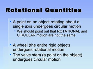 Rotational QQuuaannttiittiieess 
 AA ppooiinntt oonn aann oobbjjeecctt rroottaattiinngg aabboouutt aa 
ssiinnggllee aaxxiiss uunnddeerrggooeess cciirrccuullaarr mmoottiioonn 
 WWee sshhoouulldd ppooiinntt oouutt tthhaatt RROOTTAATTIIOONNAALL aanndd 
CCIIRRCCUULLAARR mmoottiioonn aarree nnoott tthhee ssaammee 
 AA wwhheeeell ((tthhee eennttiirree rriiggiidd oobbjjeecctt)) 
uunnddeerrggooeess rroottaattiioonnaall mmoottiioonn 
 TThhee vvaallvvee sstteemm ((aa ppooiinntt oonn tthhee oobbjjeecctt)) 
uunnddeerrggooeess cciirrccuullaarr mmoottiioonn 
 