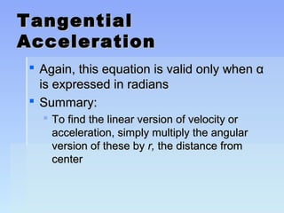 TTaannggeennttiiaall 
AAcccceelleerraattiioonn 
 AAggaaiinn,, tthhiiss eeqquuaattiioonn iiss vvaalliidd oonnllyy wwhheenn αα 
iiss eexxpprreesssseedd iinn rraaddiiaannss 
 SSuummmmaarryy:: 
 TToo ffiinndd tthhee lliinneeaarr vveerrssiioonn ooff vveelloocciittyy oorr 
aacccceelleerraattiioonn,, ssiimmppllyy mmuullttiippllyy tthhee aanngguullaarr 
vveerrssiioonn ooff tthheessee bbyy rr,, tthhee ddiissttaannccee ffrroomm 
cceenntteerr 
 