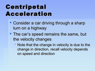 CCeennttrriippeettaall 
AAcccceelleerraattiioonn 
 CCoonnssiiddeerr aa ccaarr ddrriivviinngg tthhrroouugghh aa sshhaarrpp 
ttuurrnn oonn aa hhiigghhwwaayy 
 TThhee ccaarr’’ss ssppeeeedd rreemmaaiinnss tthhee ssaammee,, bbuutt 
tthhee vveelloocciittyy cchhaannggeess 
 NNoottee tthhaatt tthhee cchhaannggee iinn vveelloocciittyy iiss dduuee ttoo tthhee 
cchhaannggee iinn ddiirreeccttiioonn,, rreeccaallll vveelloocciittyy ddeeppeennddss 
oonn ssppeeeedd aanndd ddiirreeccttiioonn 
 