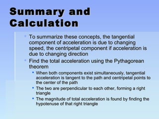 SSuummmmaarryy aanndd 
CCaallccuullaattiioonn 
 TToo ssuummmmaarriizzee tthheessee ccoonncceeppttss,, tthhee ttaannggeennttiiaall 
ccoommppoonneenntt ooff aacccceelleerraattiioonn iiss dduuee ttoo cchhaannggiinngg 
ssppeeeedd,, tthhee cceennttrriippeettaall ccoommppoonneenntt iiff aacccceelleerraattiioonn iiss 
dduuee ttoo cchhaannggiinngg ddiirreeccttiioonn 
 FFiinndd tthhee ttoottaall aacccceelleerraattiioonn uussiinngg tthhee PPyytthhaaggoorreeaann 
tthheeoorreemm 
 WWhheenn bbootthh ccoommppoonneennttss eexxiisstt ssiimmuullttaanneeoouussllyy,, ttaannggeennttiiaall 
aacccceelleerraattiioonn iiss ttaannggeenntt ttoo tthhee ppaatthh aanndd cceennttrriippeettaall ppooiinnttss ttoo 
tthhee cceenntteerr ooff tthhee ppaatthh 
 TThhee ttwwoo aarree ppeerrppeennddiiccuullaarr ttoo eeaacchh ootthheerr,, ffoorrmmiinngg aa rriigghhtt 
ttrriiaannggllee 
 TThhee mmaaggnniittuuddee ooff ttoottaall aacccceelleerraattiioonn iiss ffoouunndd bbyy ffiinnddiinngg tthhee 
hhyyppootteennuussee ooff tthhaatt rriigghhtt ttrriiaannggllee 
 