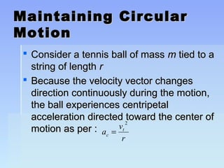 Maintaining CCiirrccuullaarr 
MMoottiioonn 
 CCoonnssiiddeerr aa tteennnniiss bbaallll ooff mmaassss mm ttiieedd ttoo aa 
ssttrriinngg ooff lleennggtthh rr 
 BBeeccaauussee tthhee vveelloocciittyy vveeccttoorr cchhaannggeess 
ddiirreeccttiioonn ccoonnttiinnuuoouussllyy dduurriinngg tthhee mmoottiioonn,, 
tthhee bbaallll eexxppeerriieenncceess cceennttrriippeettaall 
aacccceelleerraattiioonn ddiirreecctteedd ttoowwaarrdd tthhee cceenntteerr ooff 
mmoottiioonn aass ppeerr :: a = v 
2 
t 
c r 
 