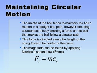 Maintaining CCiirrccuullaarr 
MMoottiioonn 
 TThhee iinneerrttiiaa ooff tthhee bbaallll tteennddss ttoo mmaaiinnttaaiinn tthhee bbaallll’’ss 
mmoottiioonn iinn aa ssttrraaiigghhtt lliinnee ppaatthh,, hhoowweevveerr tthhee ssttiinngg 
ccoouunntteerraaccttss tthhiiss bbyy eexxeerrttiinngg aa ffoorrccee oonn tthhee bbaallll 
tthhaatt mmaakkeess tthhee bbaallll ffoollllooww aa cciirrccuullaarr ppaatthh 
 TThhiiss ffoorrccee iiss ddiirreecctteedd aalloonngg tthhee lleennggtthh ooff tthhee 
ssttrriinngg ttoowwaarrdd tthhee cceenntteerr ooff tthhee cciirrccllee 
 TThhee mmaaggnniittuuddee ccaann bbee ffoouunndd bbyy aappppllyyiinngg 
NNeewwttoonn’’ss sseeccoonndd llaaww ((FF==mmaa)) 
F ma c c = 
 