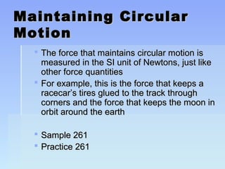 Maintaining CCiirrccuullaarr 
MMoottiioonn 
 TThhee ffoorrccee tthhaatt mmaaiinnttaaiinnss cciirrccuullaarr mmoottiioonn iiss 
mmeeaassuurreedd iinn tthhee SSII uunniitt ooff NNeewwttoonnss,, jjuusstt lliikkee 
ootthheerr ffoorrccee qquuaannttiittiieess 
 FFoorr eexxaammppllee,, tthhiiss iiss tthhee ffoorrccee tthhaatt kkeeeeppss aa 
rraacceeccaarr’’ss ttiirreess gglluueedd ttoo tthhee ttrraacckk tthhrroouugghh 
ccoorrnneerrss aanndd tthhee ffoorrccee tthhaatt kkeeeeppss tthhee mmoooonn iinn 
oorrbbiitt aarroouunndd tthhee eeaarrtthh 
 SSaammppllee 226611 
 PPrraaccttiiccee 226611 
 