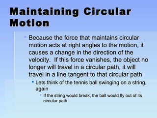 Maintaining CCiirrccuullaarr 
MMoottiioonn 
 BBeeccaauussee tthhee ffoorrccee tthhaatt mmaaiinnttaaiinnss cciirrccuullaarr 
mmoottiioonn aaccttss aatt rriigghhtt aanngglleess ttoo tthhee mmoottiioonn,, iitt 
ccaauusseess aa cchhaannggee iinn tthhee ddiirreeccttiioonn ooff tthhee 
vveelloocciittyy.. IIff tthhiiss ffoorrccee vvaanniisshheess,, tthhee oobbjjeecctt nnoo 
lloonnggeerr wwiillll ttrraavveell iinn aa cciirrccuullaarr ppaatthh,, iitt wwiillll 
ttrraavveell iinn aa lliinnee ttaannggeenntt ttoo tthhaatt cciirrccuullaarr ppaatthh 
 LLeettss tthhiinnkk ooff tthhee tteennnniiss bbaallll sswwiinnggiinngg oonn aa ssttrriinngg,, 
aaggaaiinn 
 IIff tthhee ssttrriinngg wwoouulldd bbrreeaakk,, tthhee bbaallll wwoouulldd ffllyy oouutt ooff iittss 
cciirrccuullaarr ppaatthh 
 