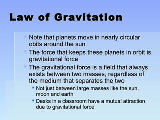 LLaaww ooff GGrraavviittaattiioonn 
 NNoottee tthhaatt ppllaanneettss mmoovvee iinn nneeaarrllyy cciirrccuullaarr 
oobbiittss aarroouunndd tthhee ssuunn 
 TThhee ffoorrccee tthhaatt kkeeeeppss tthheessee ppllaanneettss iinn oorrbbiitt iiss 
ggrraavviittaattiioonnaall ffoorrccee 
 TThhee ggrraavviittaattiioonnaall ffoorrccee iiss aa ffiieelldd tthhaatt aallwwaayyss 
eexxiissttss bbeettwweeeenn ttwwoo mmaasssseess,, rreeggaarrddlleessss ooff 
tthhee mmeeddiiuumm tthhaatt sseeppaarraatteess tthhee ttwwoo 
 NNoott jjuusstt bbeettwweeeenn llaarrggee mmaasssseess lliikkee tthhee ssuunn,, 
mmoooonn aanndd eeaarrtthh 
 DDeesskkss iinn aa ccllaassssrroooomm hhaavvee aa mmuuttuuaall aattttrraaccttiioonn 
dduuee ttoo ggrraavviittaattiioonnaall ffoorrccee 
 