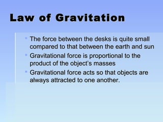 LLaaww ooff GGrraavviittaattiioonn 
 TThhee ffoorrccee bbeettwweeeenn tthhee ddeesskkss iiss qquuiittee ssmmaallll 
ccoommppaarreedd ttoo tthhaatt bbeettwweeeenn tthhee eeaarrtthh aanndd ssuunn 
 GGrraavviittaattiioonnaall ffoorrccee iiss pprrooppoorrttiioonnaall ttoo tthhee 
pprroodduucctt ooff tthhee oobbjjeecctt’’ss mmaasssseess 
 GGrraavviittaattiioonnaall ffoorrccee aaccttss ssoo tthhaatt oobbjjeeccttss aarree 
aallwwaayyss aattttrraacctteedd ttoo oonnee aannootthheerr.. 
 